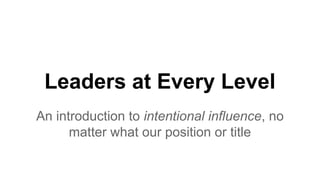 Leaders at Every Level
An introduction to intentional influence, no
matter what our position or title
 