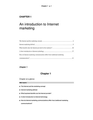 Chapter 1 p. 1




CHAPTER 1


An introduction to Internet
marketing


The Internet and the marketing concept..................................................................................... 4

Internet marketing defined ......................................................................................................... 8

What benefits does the Internet provide for the marketer? ...................................................... 20

A short introduction to Internet technology ............................................................................. 27

How do Internet marketing communications differ from traditional marketing

communications? ..................................................................................................................... 41




Chapter 1


                                                    Chapter 1

Chapter at a glance

Main topics

I   The Internet and the marketing concept

I   Internet marketing defined

I   What business benefits can the Internet provide?

I   A short introduction to Internet technology

I   How do Internet marketing communications differ from traditional marketing

    communications?
 