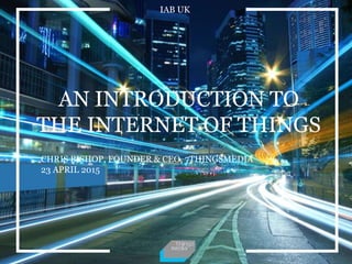 IAB UK
AN INTRODUCTION TO
THE INTERNET OF THINGS
CHRIS BISHOP, FOUNDER & CEO, 7THINGSMEDIA
23 APRIL 2015
 