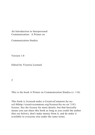 An Introduction to Interpersonal
Communication: A Primer on
Communication Studies
Version 1.0
Edited by Victoria Leonard
2
This is the book A Primer on Communication Studies (v. 1.0).
This book is licensed under a CreativeCommons by-nc-
sa3.0(http://creativecommons.org/licenses/by-nc-sa/ 3.0/)
license. See the license for more details, but that basically
means you can share this book as long as you credit the author
(but see below), don't make money from it, and do make it
available to everyone else under the same terms.
 