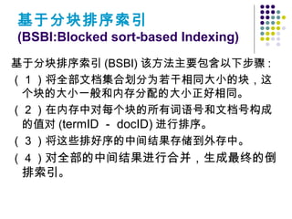 基于分块排序索引 (BSBI) 该方法主要包含以下步骤 :
（ 1 ）将全部文档集合划分为若干相同大小的块，这
个块的大小一般和内存分配的大小正好相同。
（ 2 ）在内存中对每个块的所有词语号和文档号构成
的值对 (termID － docID) 进行排序。
（ 3 ）将这些排好序的中间结果存储到外存中。
（ 4 ）对全部的中间结果进行合并，生成最终的倒
排索引。
基于分块排序索引
(BSBI:Blocked sort-based Indexing)
 