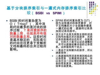 基于分块排序索引与一遍式内存排序索引比
较（ BSBI vs SPIMI ）
BSBI 的时间复杂度为
O （ T×logT ），其中消
耗时间最多的是对块的排
序过程， T 是所要排序的
数量上限，也就是所有值
对的数量总和。这些时间
是基本稳定的，实际索引
的时间往往更易于受解析
文档和最终的合并过程所
影响。
SPIMI 的时间复杂度为 O(T) ，
因为没有值对的排序要求，对
于文档集的大小全部操作都是
一遍式的处理 ；直接将记录添
加到记录列表中。
该方法不去首先获取全部的词语
文档号的值对并对其排序，而把
记录列表做成动态形式，也就是
说，它的大小是可以动态调整的
，并可以直接收集词语的记录信
息。这样做有两个优点：
一是由于没有额外的排序，所以
速度很快；
二是直接利用词语来得到相应的
记录信息，无需使用词语号。所
以该方法一次处理的数据块所包
含的信息更多，相应的索引构造
效率也就更高。
 