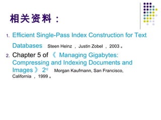 相关资料：
1. Efficient Single-Pass Index Construction for Text
Databases Steen Heinz ， Justin Zobel ， 2003 。
2. Chapter 5 of 《 Managing Gigabytes:
Compressing and Indexing Documents and
Images 》 2nd
Morgan Kaufmann, San Francisco,
California ， 1999 。
 