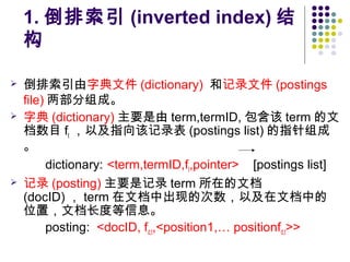 1. 倒排索引 (inverted index) 结
构
 倒排索引由字典文件 (dictionary) 和记录文件 (postings
file) 两部分组成。
 字典 (dictionary) 主要是由 term,termID, 包含该 term 的文
档数目 ft ，以及指向该记录表 (postings list) 的指针组成
。
dictionary: <term,termID,ft,pointer> [postings list]
 记录 (posting) 主要是记录 term 所在的文档
(docID) ， term 在文档中出现的次数，以及在文档中的
位置，文档长度等信息。
posting: <docID, fd,t,<position1,… positionfd,t>>
 