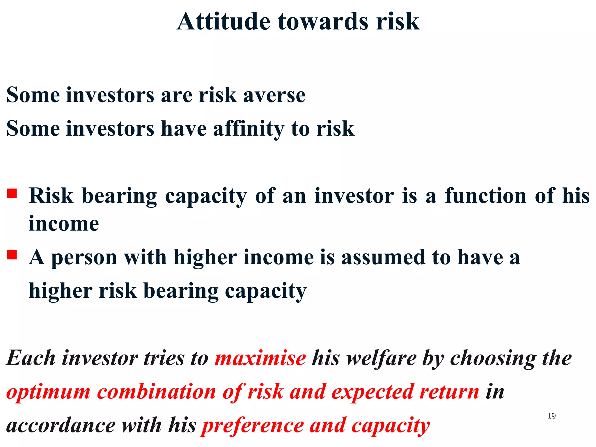 Attitude towards risk Some investors are risk averse Some investors have affinity to risk Risk bearing capacity of an investor is a function of his income A person with higher income is assumed to have a  higher risk bearing capacity Each investor tries to  maximise  his welfare by choosing the  optimum combination of risk and expected return  in  accordance with his  preference and capacity 