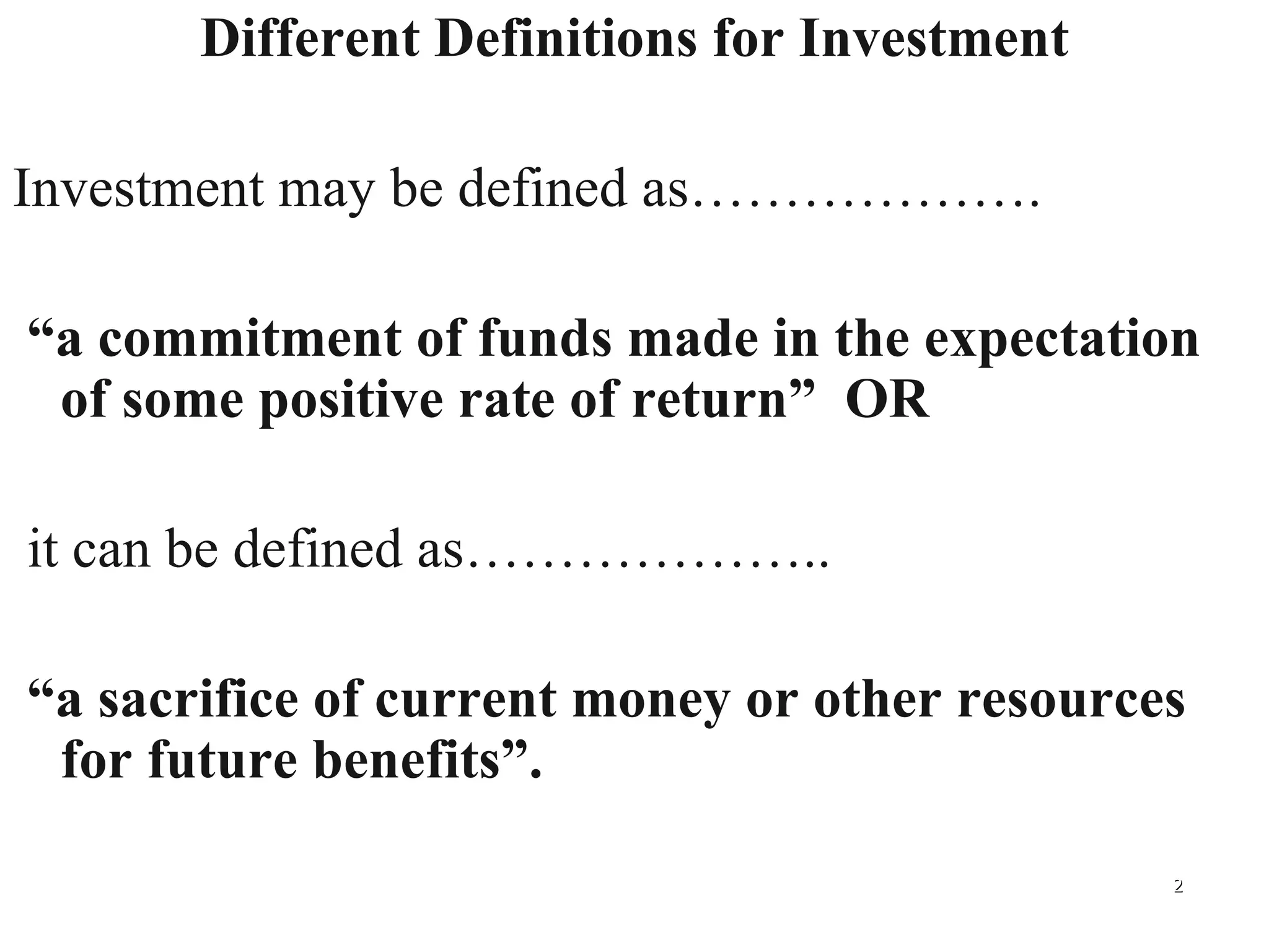 Different Definitions for Investment Investment may be defined as………………. “ a commitment of funds made in the expectation of some positive rate of return”  OR it can be defined as……………….. “ a sacrifice of current money or other resources for future benefits”. 