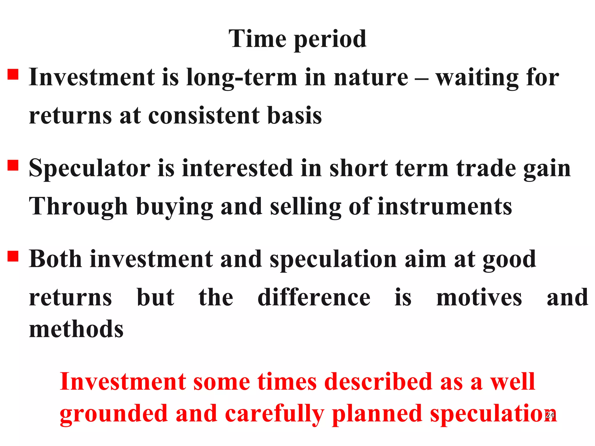 Time period Investment is long-term in nature – waiting for  returns at consistent basis Speculator is interested in short term trade gain Through buying and selling of instruments Both investment and speculation aim at good  returns but the difference is motives and methods Investment some times described as a well grounded and carefully planned speculation 