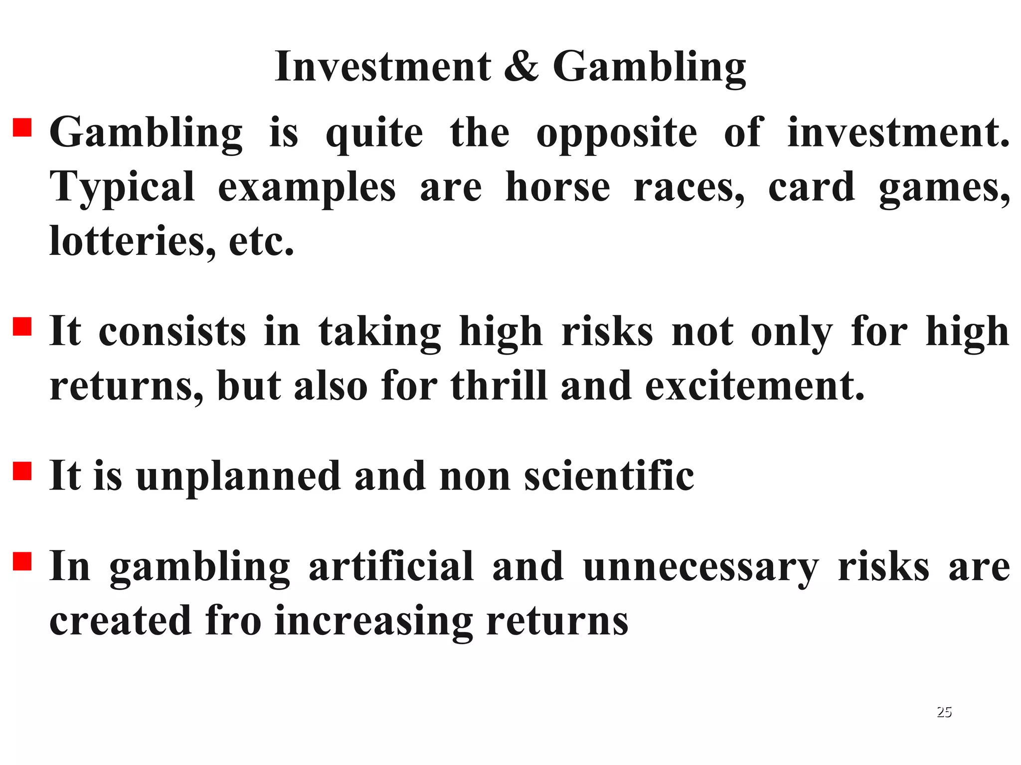 Investment & Gambling Gambling is quite the opposite of investment. Typical examples are horse races, card games, lotteries, etc.  It consists in taking high risks not only for high returns, but also for thrill and excitement. It is unplanned and non scientific In gambling artificial and unnecessary risks are created fro increasing returns 