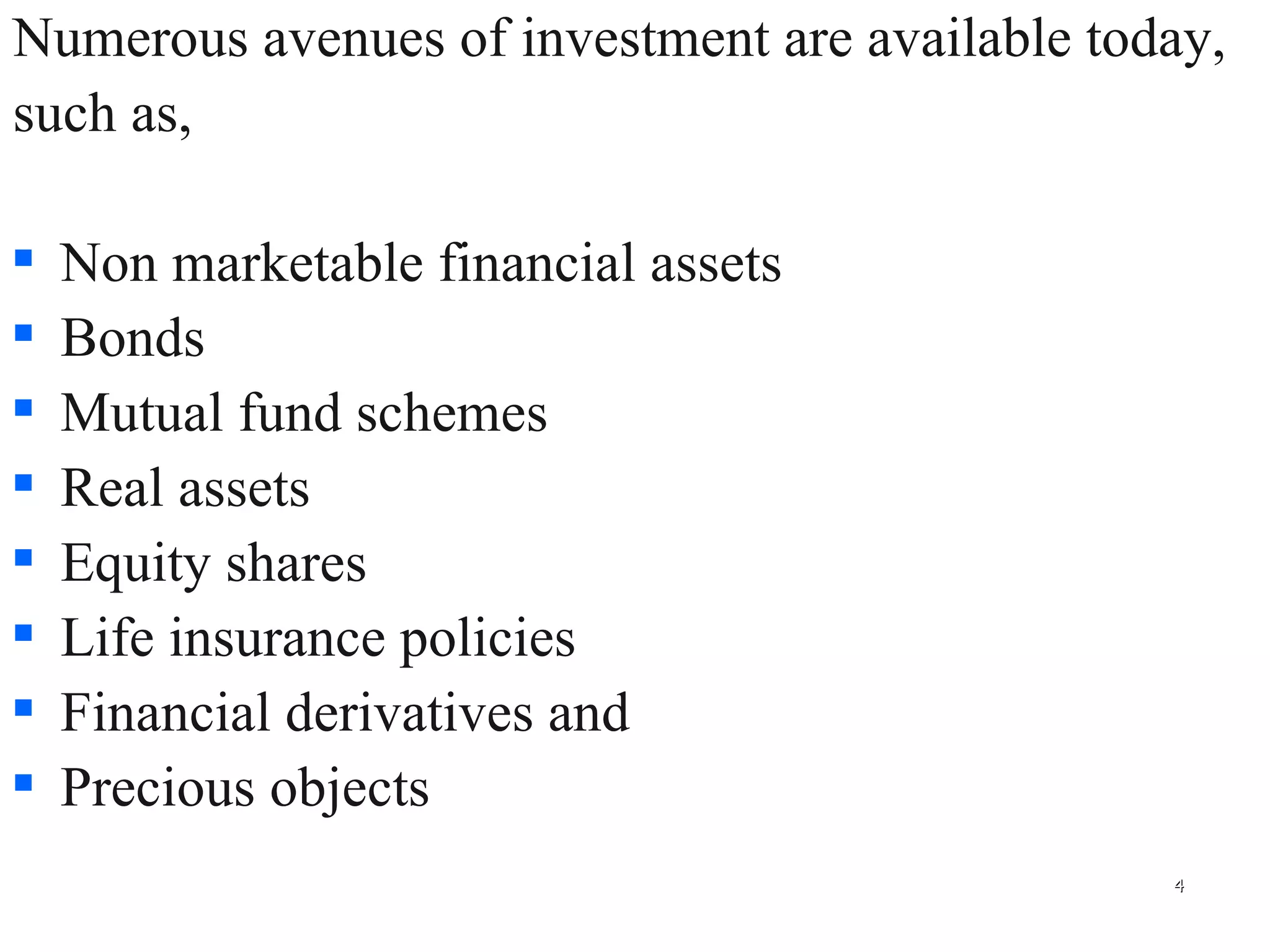 Numerous avenues of investment are available today,  such as,  Non marketable financial assets Bonds Mutual fund schemes Real assets Equity shares  Life insurance policies  Financial derivatives and Precious objects 
