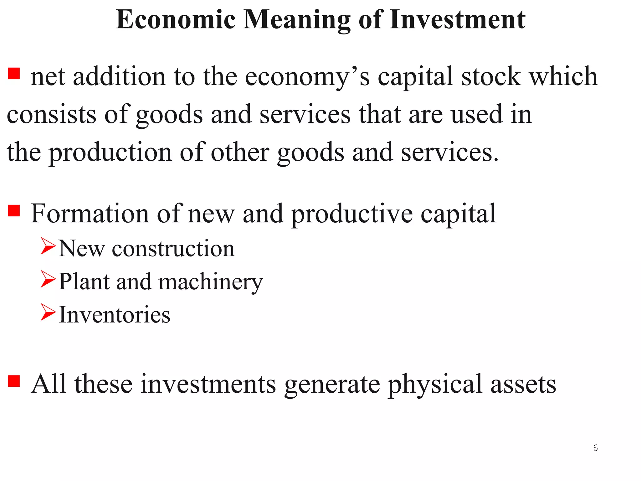 Economic Meaning of Investment net addition to the economy’s capital stock which  consists of goods and services that are used in  the production of other goods and services. Formation of new and productive capital New construction Plant and machinery Inventories All these investments generate physical assets 