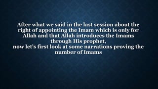 After what we said in the last session about the
right of appointing the Imam which is only for
Allah and that Allah introduces the Imams
through His prophet,
now let’s first look at some narrations proving the
number of Imams
 