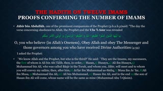 THE HADITH ON TWELVE IMAMS
PROOFS CONFIRMING THE NUMBER OF IMAMS
• Jābir bin Abdullāh, one of the prominent companions of the Prophet (p.b.u.h.p)said: "The day the
verse concerning obedience to Allah, the Prophet and the Ulu 'l-Amr was revealed
ِ‫ر‬‫أ‬‫م‬َ ‫أ‬‫اْل‬ ‫ي‬ِ‫ل‬‫و‬ُ‫أ‬ َ‫و‬ َ‫ل‬‫و‬ُ‫س‬َّ‫الر‬ ‫وا‬ُ‫ع‬‫طي‬َ‫أ‬ َ‫و‬ َ َّ‫اَّلل‬ ‫وا‬ُ‫ع‬‫طي‬َ‫أ‬ ‫وا‬ُ‫ن‬َ‫م‬‫آ‬ َ‫ذين‬َّ‫ل‬‫ا‬ ‫ا‬َ‫ه‬ُّ‫ي‬َ‫أ‬ ‫يا‬ُ‫ك‬‫أ‬‫ن‬ِ‫م‬‫م‬
O, you who believe {in Allah's Oneness}, Obey Allah and obey The Messenger and
those governors among you who have received Divine Authorities (4:59)
I asked the Prophet:
• `We know Allah and the Prophet, but who is the third?' He said: `They are the Imams, my successors,
the first of whom is Ali bin Abi Tālib, then, in order,2) Hasan,3) Husayn,4) Ali ibn Husayn,5)
Muhammad bin Ali, who was called Bāqir in the Torah, and whom you, Jābir, will meet and to whom
you will convey my salām; then, after him,6) Ja‘far ibn Muhammad as-Sādiq,7) Musa ibn Ja`far, 8)Ali
ibn Musa, 9)Muhammad ibn Ali,10) Ali bin Muhammad,11) Hasan ibn Ali, and in the end 12)the son of
Hasan ibn Ali will come, whose name will be the same as mine (Muhammad Abu 'l-Qāsim).
 