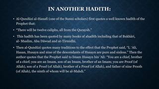 IN ANOTHER HADITH:
• Al-Qundūzi al-Hanafi (one of the Sunni scholars) first quotes a well known hadīth of the
Prophet that:
• “There will be twelve caliphs, all from the Quraysh.”
• This hadīth has been quoted by many books of ahadith including that of Bukhāri,
al- Muslim, Abu Dāwud and at-Tirmidhi.
• Then al-Qundūzi quotes many traditions to the effect that the Prophet said, “I, ‘Ali,
Hasan, Husayn and nine of the descendants of Husayn are pure and sinless.” Then the
author quotes that the Prophet said to Imam Husayn bin ‘Ali: “You are a chief, brother
of a chief; you are an Imam, son of an Imam, brother of an Imam; you are Proof (of
Allah), son of a Proof (of Allah), brother of a Proof (of Allah), and father of nine Proofs
(of Allah), the ninth of whom will be al-Mahdi.”
 