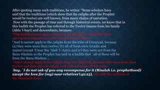 After quoting many such traditions, he writes: “Some scholars have
said that the traditions (which show that the caliphs after the Prophet
would be twelve) are well known, from many chains of narration.
Now with the passage of time and through historical events, we know that in
this hadīth the Prophet has referred to the Twelve Imams from his family
(Ahlu ’l-bayt) and descendants, because:
“This hadīth cannot apply to the four al-khulafā’u ’r-rāshidun from
among his companions, as they were less than twelve.
“And it cannot apply to the caliphs from the tribe of Umayyad, because
(a) they were more than twelve; (b) all of them were tyrants and
unjust (except ‘Umar ibn ‘Abdi ’l-‘Azīz); and (c) they were not from the
Banu Hāshim as the Prophet has said in a hadīth that `all of them will be
from the Banu Hāshim'…
“And it cannot apply to the caliphs from the ‘Abbāsids, because they were more than
twelve; and they did not comply with (the demands of) the verse:
Say, `I do not ask of you any recompense for it (Risalah i.e. prophethood)
except the love for (my) near relatives'(42:23), nor with the tradition of
the Mantle(al-Kisa).
 