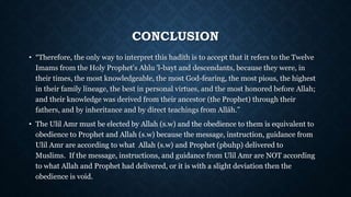 CONCLUSION
• “Therefore, the only way to interpret this hadīth is to accept that it refers to the Twelve
Imams from the Holy Prophet's Ahlu 'l-bayt and descendants, because they were, in
their times, the most knowledgeable, the most God-fearing, the most pious, the highest
in their family lineage, the best in personal virtues, and the most honored before Allah;
and their knowledge was derived from their ancestor (the Prophet) through their
fathers, and by inheritance and by direct teachings from Allāh.”
• The Ulil Amr must be elected by Allah (s.w) and the obedience to them is equivalent to
obedience to Prophet and Allah (s.w) because the message, instruction, guidance from
Ulil Amr are according to what Allah (s.w) and Prophet (pbuhp) delivered to
Muslims. If the message, instructions, and guidance from Ulil Amr are NOT according
to what Allah and Prophet had delivered, or it is with a slight deviation then the
obedience is void.
 