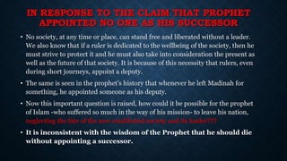 IN RESPONSE TO THE CLAIM THAT PROPHET
APPOINTED NO ONE AS HIS SUCCESSOR
• No society, at any time or place, can stand free and liberated without a leader.
We also know that if a ruler is dedicated to the wellbeing of the society, then he
must strive to protect it and he must also take into consideration the present as
well as the future of that society. It is because of this necessity that rulers, even
during short journeys, appoint a deputy.
• The same is seen in the prophet’s history that whenever he left Madinah for
something, he appointed someone as his deputy.
• Now this important question is raised, how could it be possible for the prophet
of Islam -who suffered so much in the way of his mission- to leave his nation,
neglecting the fate of the new established society and its leader???
• It is inconsistent with the wisdom of the Prophet that he should die
without appointing a successor.
 