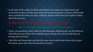 • In the light of this reality, the Shi‘as proceeded to investigate the original texts and
documents of Islam and they came across an enormous quantity of sources which made
them conclude that there are clear, sufficient, precise orders from the Prophet of Islam
about his successor:
• 1) The verse of wilayah (guardianship)(5:55)
‫ما‬َّ‫ن‬ِ‫إ‬َّ‫الز‬ َ‫ون‬ُ‫ت‬‫أ‬‫ؤ‬ُ‫ي‬ َ‫و‬ َ‫ة‬‫ال‬َّ‫ص‬‫ال‬ َ‫ون‬ُ‫م‬‫قي‬ُ‫ي‬ َ‫ذين‬َّ‫ل‬‫ا‬ ‫وا‬ُ‫ن‬َ‫م‬‫آ‬ َ‫ذين‬َّ‫ل‬‫ا‬ َ‫و‬ ُ‫ه‬ُ‫ل‬‫و‬ُ‫س‬َ‫ر‬ َ‫و‬ ُ َّ‫اَّلل‬ ُ‫م‬ُ‫ك‬ُّ‫ي‬ِ‫ل‬َ‫و‬‫أ‬‫م‬ُ‫م‬ َ‫و‬ َ‫ة‬‫كا‬َ‫ون‬ُ‫ع‬ِ‫ك‬‫را‬
• Verily, your guardians {after} Allah are His Messenger {Mohammad} and The believers.
{The believers are:} Those Who establish prayer and pay alms {Even} while they are
bowing down in Prayer .
• Both Shia and Sunnis have said that this verse was revealed when Imam Ali (a.s) gave
his ring to a poor man when bowing down in prayer.
 