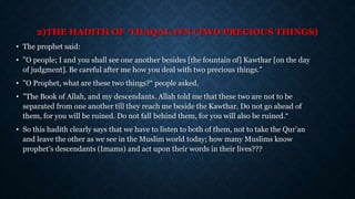 2)THE HADITH OF THAQALAYN (TWO PRECIOUS THINGS)
• The prophet said:
• "O people; I and you shall see one another besides [the fountain of] Kawthar [on the day
of judgment]. Be careful after me how you deal with two precious things."
• "O Prophet, what are these two things?“ people asked.
• "The Book of Allah, and my descendants. Allah told me that these two are not to be
separated from one another till they reach me beside the Kawthar. Do not go ahead of
them, for you will be ruined. Do not fall behind them, for you will also be ruined.“
• So this hadith clearly says that we have to listen to both of them, not to take the Qur’an
and leave the other as we see in the Muslim world today; how many Muslims know
prophet’s descendants (Imams) and act upon their words in their lives???
 