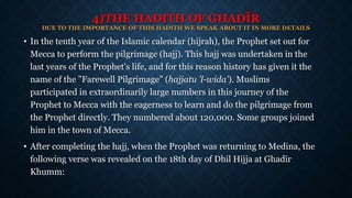 4)THE HADITH OF GHADĪR
DUE TO THE IMPORTANCE OF THIS HADITH WE SPEAK ABOUT IT IN MORE DETAILS
• In the tenth year of the Islamic calendar (hijrah), the Prophet set out for
Mecca to perform the pilgrimage (hajj). This hajj was undertaken in the
last years of the Prophet's life, and for this reason history has given it the
name of the "Farewell Pilgrimage" (hajjatu 'l-wida'). Muslims
participated in extraordinarily large numbers in this journey of the
Prophet to Mecca with the eagerness to learn and do the pilgrimage from
the Prophet directly. They numbered about 120,000. Some groups joined
him in the town of Mecca.
• After completing the hajj, when the Prophet was returning to Medina, the
following verse was revealed on the 18th day of Dhil Hijja at Ghadīr
Khumm:
 
