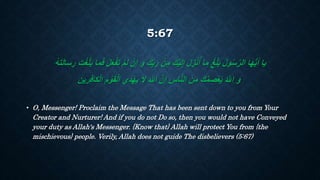 5:67
‫أ‬‫م‬َ‫ل‬ ‫أ‬‫ن‬ِ‫إ‬ َ‫و‬ َ‫ك‬ِ‫ب‬َ‫ر‬ ‫أ‬‫ن‬ِ‫م‬ َ‫ك‬‫أ‬‫ي‬َ‫ل‬ِ‫إ‬ َ‫ل‬ ِ‫ز‬‫أ‬‫ن‬ُ‫أ‬ ‫ما‬ ‫أ‬‫غ‬ِ‫ل‬َ‫ب‬ ُ‫ل‬‫و‬ُ‫س‬َّ‫ر‬‫ال‬ ‫ا‬َ‫ه‬ُّ‫ي‬َ‫أ‬ ‫يا‬ََ ‫أ‬َّْ‫ل‬َ‫ب‬ ‫ما‬ََ ‫أ‬‫ل‬َ‫ع‬‫أ‬‫ف‬َ‫ت‬ُ‫ه‬َ‫ت‬َ‫ل‬‫سا‬ ِ‫ر‬
َ‫م‬‫أ‬‫و‬َ‫ق‬‫أ‬‫ل‬‫ا‬ ‫ي‬ِ‫د‬‫أ‬‫ه‬َ‫ي‬ ‫ال‬ َ َّ‫اَّلل‬ َّ‫ن‬ِ‫إ‬ ِ‫اس‬َّ‫ن‬‫ال‬ َ‫ن‬ِ‫م‬ َ‫ك‬ُ‫م‬ ِ‫ص‬‫أ‬‫ع‬َ‫ي‬ ُ َّ‫اَّلل‬ َ‫و‬‫كا‬‫أ‬‫ل‬‫ا‬‫رين‬َِ
• O, Messenger! Proclaim the Message That has been sent down to you from Your
Creator and Nurturer! And if you do not Do so, then you would not have Conveyed
your duty as Allah's Messenger. {Know that} Allah will protect You from {the
mischievous} people. Verily, Allah does not guide The disbelievers (5:67)
 