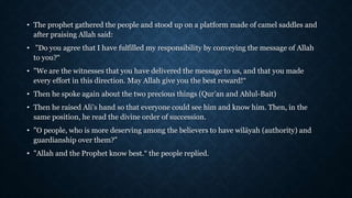 • The prophet gathered the people and stood up on a platform made of camel saddles and
after praising Allah said:
• "Do you agree that I have fulfilled my responsibility by conveying the message of Allah
to you?“
• "We are the witnesses that you have delivered the message to us, and that you made
every effort in this direction. May Allah give you the best reward!“
• Then he spoke again about the two precious things (Qur’an and Ahlul-Bait)
• Then he raised Ali’s hand so that everyone could see him and know him. Then, in the
same position, he read the divine order of succession.
• "O people, who is more deserving among the believers to have wilāyah (authority) and
guardianship over them?"
• "Allah and the Prophet know best.“ the people replied.
 