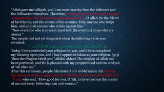 "Allah gave me wilāyah, and I am more worthy than the believers and
the followers themselves. Therefore, to whosoever I am his wali (master)
and guardian, ‘Ali is his master and guardian too. O Allah, be the friend
of his friends, and the enemy of his enemies. Help anyone who helps
him, and punish anyone who rebels against him."
"Now everyone who is present must tell [the event to] those who are
absent.“
The people had not yet dispersed when the following verse was
revealed:
‫تي‬َ‫م‬ْ‫ع‬ِ‫ن‬ ْ‫م‬ُ‫ك‬ْ‫ي‬َ‫ل‬َ‫ع‬ ُ‫ت‬ْ‫م‬َ‫م‬ْ‫ت‬َ‫أ‬ َ‫و‬ ْ‫م‬ُ‫ك‬َ‫ن‬‫دي‬ ْ‫م‬ُ‫ك‬َ‫ل‬ ُ‫ت‬ْ‫ل‬َ‫م‬ْ‫ك‬َ‫أ‬ َ‫م‬ ْ‫و‬َ‫ي‬ْ‫ال‬ُ‫ك‬َ‫ل‬ ُ‫ضيت‬َ‫ر‬ َ‫و‬َ‫مام‬ِْْ ْْ‫ا‬ ُ‫م‬‫دين‬‫ا‬
Today I have perfected your religion for you, and I have completed
my blessing upon you, and I have approved Islam as your religion. (5:3)
Then the Prophet cried out: "Allāhu Akbar! The religion of Allah has
been perfected, and He is pleased with my prophethood and the wilāyah
of ‘Ali after me."
After this ceremony, people felicitated Amir al-Mu'minin ‘Ali. Among
the foremost of the companions who felicitated him were Abu Bakr and
`Umar who said, "How good for you, O ‘Ali, to have become the master
of me and every believing man and woman."
 