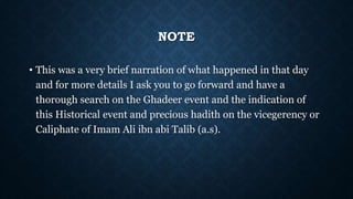 NOTE
• This was a very brief narration of what happened in that day
and for more details I ask you to go forward and have a
thorough search on the Ghadeer event and the indication of
this Historical event and precious hadith on the vicegerency or
Caliphate of Imam Ali ibn abi Talib (a.s).
 