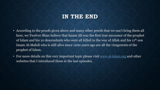 IN THE END
• According to the proofs given above and many other proofs that we can’t bring them all
here, we Twelver Shias believe that Imam Ali was the first true successor of the prophet
of Islam and his 10 descendants who were all killed in the way of Allah and his 11th son
Imam Al-Mahdi who is still alive since 1200 years ago are all the vicegerents of the
prophet of Islam.
• For more details on this very important topic please visit www.al-islam.org and other
websites that I introduced them in the last episodes.
 