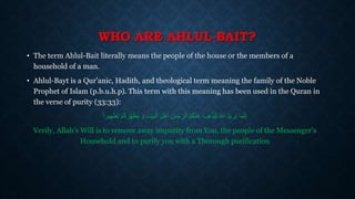 WHO ARE AHLUL-BAIT?
• The term Ahlul-Bait literally means the people of the house or the members of a
household of a man.
• Ahlul-Bayt is a Qur’anic, Hadith, and theological term meaning the family of the Noble
Prophet of Islam (p.b.u.h.p). This term with this meaning has been used in the Quran in
the verse of purity (33:33):
‫ما‬َّ‫ن‬ِ‫إ‬ْ‫م‬ُ‫ك‬ َ‫ر‬ِ‫ه‬َ‫ط‬ُ‫ي‬ َ‫و‬ ِ‫ت‬ْ‫ي‬َ‫ب‬ْ‫ال‬ َ‫ل‬ْ‫ه‬َ‫أ‬ َ‫س‬ْ‫ج‬ ِ‫الر‬ ُ‫م‬ُ‫ك‬ْ‫ن‬َ‫ع‬ َ‫ب‬ِ‫ه‬ْ‫ذ‬ُ‫ي‬ِ‫ل‬ ُ َّ‫اَّلل‬ ُ‫د‬‫ري‬ُ‫ي‬‫هيرا‬ْ‫ط‬َ‫ت‬
Verily, Allah's Will is to remove away impurity from You, the people of the Messenger's
Household and to purify you with a Thorough purification
 