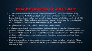EXACT EXAMPLES OF AHLUL-BAIT
• All Shia commentators of the Quran and many Sunni ones – using evidence and many
traditions from the Noble Prophet (p.b.u.h.p), Imām ‘Alī, Imām Hassan, Imām Hussayn,
Imām Sajjād, and other Imāms (a.s) as well as Umm Salmah, ‘Ā’ishah(prophet’s wives) Abū
Sa‘īd Khudrī, Ibn ‘Abbās, and other companions – strongly believe that the verse of purity
was revealed specifically about the companions of the kisā’(cloak):
• Prophet Muhammad, ‘Alī, Fātimah, Hassan, and Hussayn (a.s).
• And the story of cloak is that once prophet was in the house of his wife Um-Salamah and
gathered Imam Ali and Fatimah and Hassan and Hussain under one cloak and that verse was
revealed at that time and the prophet lifted his hands towards the sky said: "O Allah! This is
my family and the nearest of my kin, keep away from them uncleanness and keep them
completely pure.“
• Um-Salamah said that prophet repeated this prayer 3 times and when I asked him if I am
among Ahlul-Bait, in a refraining gesture, Prophet Muhammad (pbuhp) said twice: "You are
in the right way”.
 