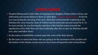CONCLUSION
• Prophet Muhammad's daily habit of stopping at his daughter Fatima Zahra's house and
addressing and saying Salaam to them as Ahlul Bayt, was not without reason. In fact he
was expounding the meaning of the term Ahlul Bayt and practically explaining to the
Muslims the verse of purity (Ayat Al-Tathir) and the particular persons meant by it. To
be more precise, he was drawing the attention of the Muslim nation towards the
significance of his Ahlul Bayt and their leadership after him so that the Muslims should
love, obey and follow them.
• So the notion of Infallibility is based upon this verse of the Holy Qur’an.
• By this topic we mean that those who are going to be the successors of the prophet and
the leaders of the Islamic society must be clean from all impurities and uncleanliness.
 