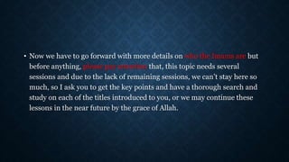 • Now we have to go forward with more details on who the Imams are but
before anything, please pay attention that, this topic needs several
sessions and due to the lack of remaining sessions, we can’t stay here so
much, so I ask you to get the key points and have a thorough search and
study on each of the titles introduced to you, or we may continue these
lessons in the near future by the grace of Allah.
 