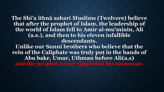 The Shi’a ithnā ashari Muslims (Twelvers) believe
that after the prophet of Islam, the leadership of
the world of Islam fell to Amir al-mu'minin, Ali
(a.s.), and then to his eleven infallible
descendants.
Unlike our Sunni brothers who believe that the
rein of the Caliphate was truly put in the hands of
Abu bakr, Umar, Uthman before Ali(a.s)
and the prophet never appointed his successor.
 