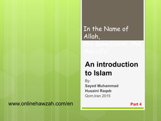 An introduction
to Islam
By:
Sayed Muhammad
Husaini Raqeb
Qom,Iran 2015
Part 4
In the Name of
Allah,
the Beneficent, the
Merciful
www.onlinehawzah.com/en
 