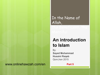 An introduction
to Islam
By:
Sayed Muhammad
Husaini Raqeb
Qom,Iran 2015
Part 5
In the Name of
Allah,
the Beneficent, the
Merciful
www.onlinehawzah.com/en
 