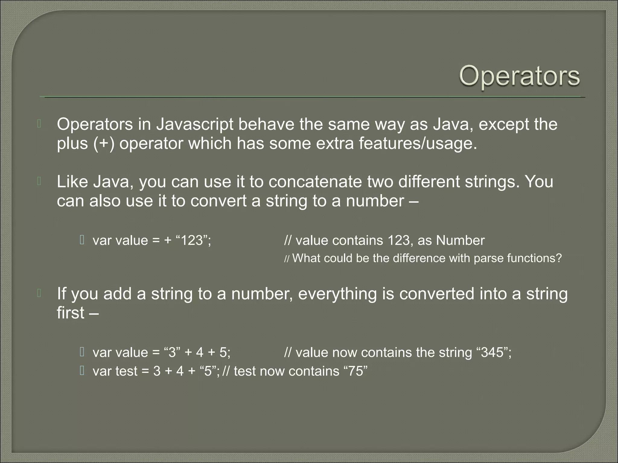  Operators in Javascript behave the same way as Java, except the plus (+) operator which has some extra features/usage.  Like Java, you can use it to concatenate two different strings. You can also use it to convert a string to a number –  var value = + “123”; // value contains 123, as Number // What could be the difference with parse functions?  If you add a string to a number, everything is converted into a string first –  var value = “3” + 4 + 5; // value now contains the string “345”;  var test = 3 + 4 + “5”; // test now contains “75” 