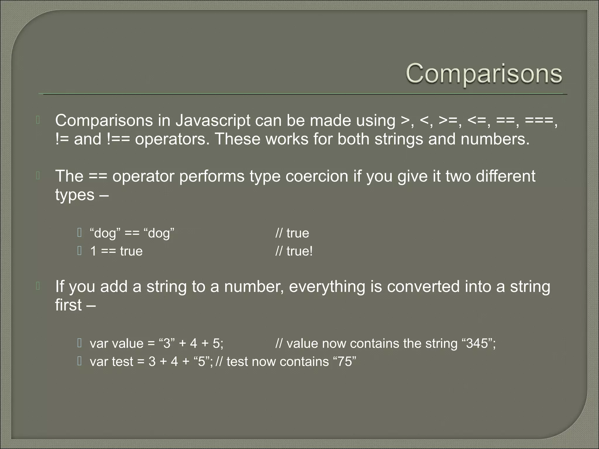  Comparisons in Javascript can be made using >, <, >=, <=, ==, ===, != and !== operators. These works for both strings and numbers.  The == operator performs type coercion if you give it two different types –  “dog” == “dog” // true  1 == true // true!  If you add a string to a number, everything is converted into a string first –  var value = “3” + 4 + 5; // value now contains the string “345”;  var test = 3 + 4 + “5”; // test now contains “75” 