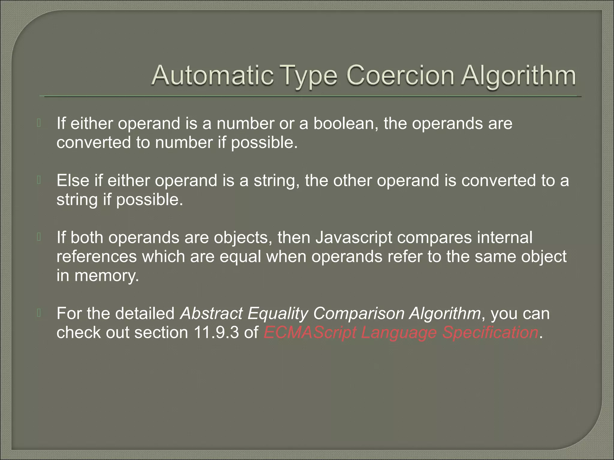  If either operand is a number or a boolean, the operands are converted to number if possible.  Else if either operand is a string, the other operand is converted to a string if possible.  If both operands are objects, then Javascript compares internal references which are equal when operands refer to the same object in memory.  For the detailed Abstract Equality Comparison Algorithm, you can check out section 11.9.3 of ECMAScript Language Specification. 