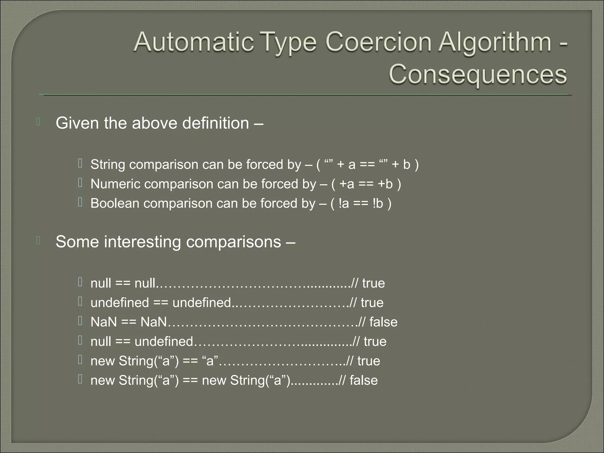  Given the above definition –  String comparison can be forced by – ( “” + a == “” + b )  Numeric comparison can be forced by – ( +a == +b )  Boolean comparison can be forced by – ( !a == !b )  Some interesting comparisons –  null == null.……………………………............// true  undefined == undefined..…………………….// true  NaN == NaN…………………………………….// false  null == undefined……………………..............// true  new String(“a”) == “a”………………………..// true  new String(“a”) == new String(“a”).............// false 