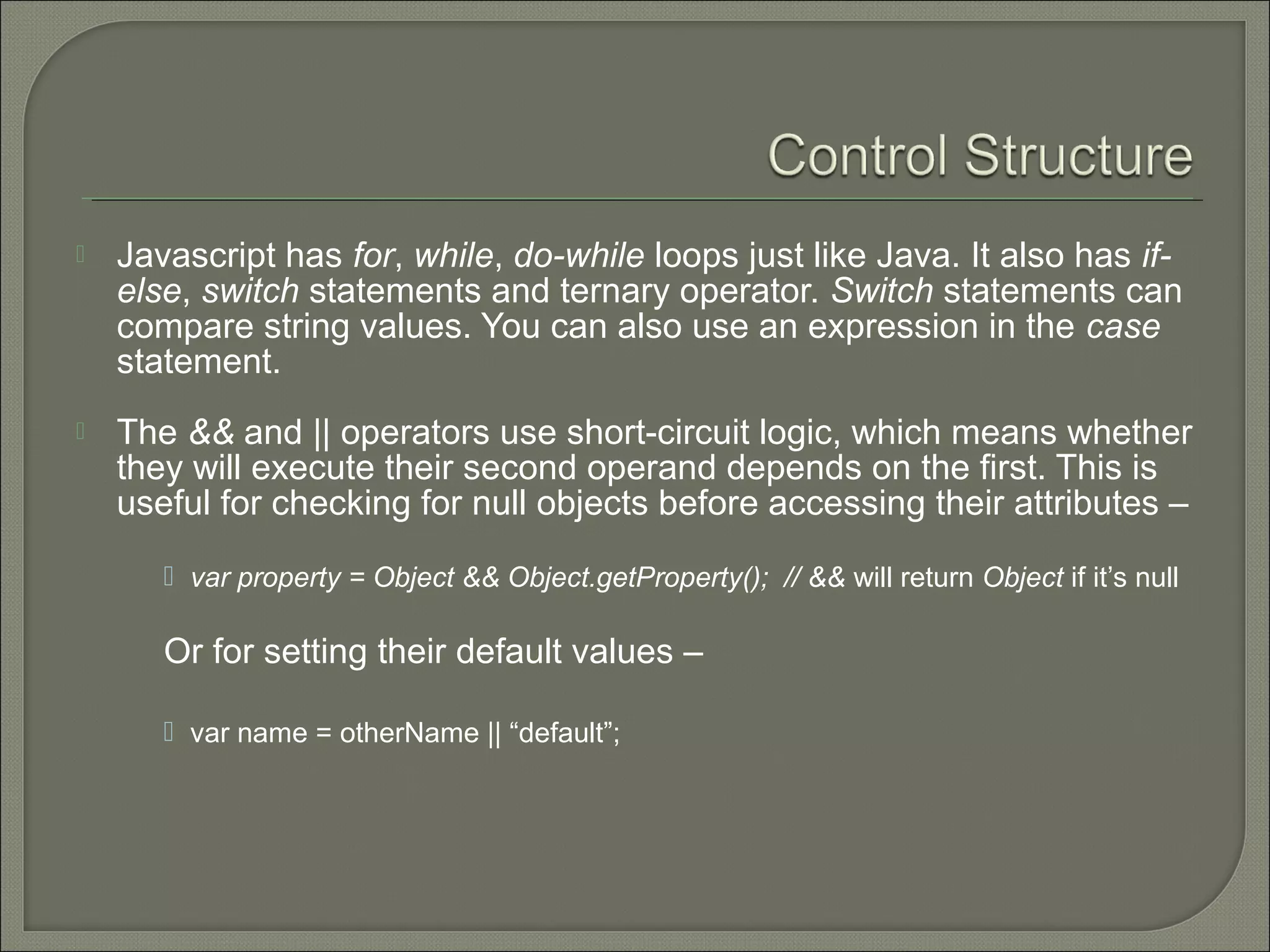  Javascript has for, while, do-while loops just like Java. It also has if- else, switch statements and ternary operator. Switch statements can compare string values. You can also use an expression in the case statement.  The && and || operators use short-circuit logic, which means whether they will execute their second operand depends on the first. This is useful for checking for null objects before accessing their attributes –  var property = Object && Object.getProperty(); // && will return Object if it’s null Or for setting their default values –  var name = otherName || “default”; 