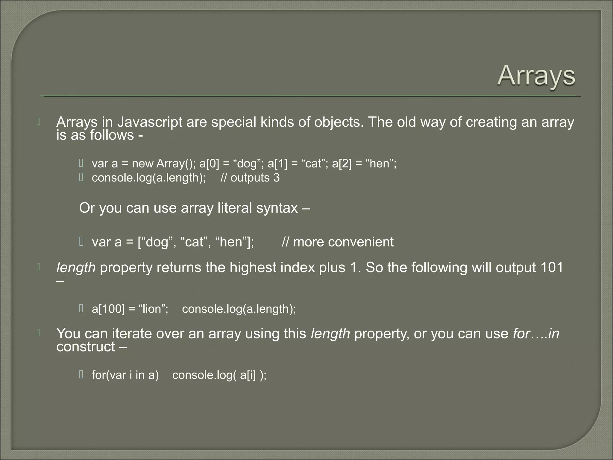  Arrays in Javascript are special kinds of objects. The old way of creating an array is as follows -  var a = new Array(); a[0] = “dog”; a[1] = “cat”; a[2] = “hen”;  console.log(a.length); // outputs 3 Or you can use array literal syntax –  var a = [“dog”, “cat”, “hen”]; // more convenient  length property returns the highest index plus 1. So the following will output 101 –  a[100] = “lion”; console.log(a.length);  You can iterate over an array using this length property, or you can use for….in construct –  for(var i in a) console.log( a[i] ); 