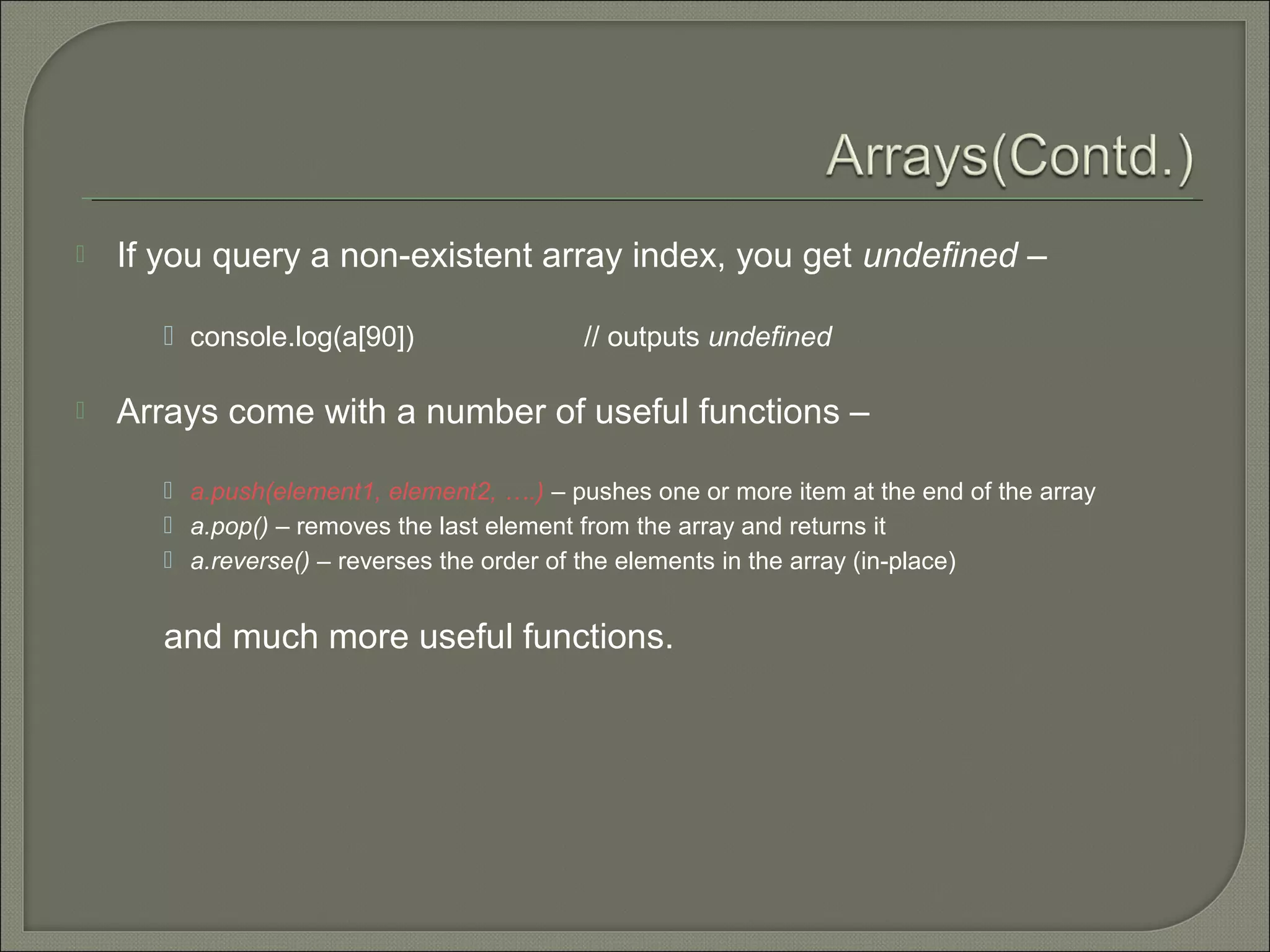  If you query a non-existent array index, you get undefined –  console.log(a[90]) // outputs undefined  Arrays come with a number of useful functions –  a.push(element1, element2, ….) – pushes one or more item at the end of the array  a.pop() – removes the last element from the array and returns it  a.reverse() – reverses the order of the elements in the array (in-place) and much more useful functions. 