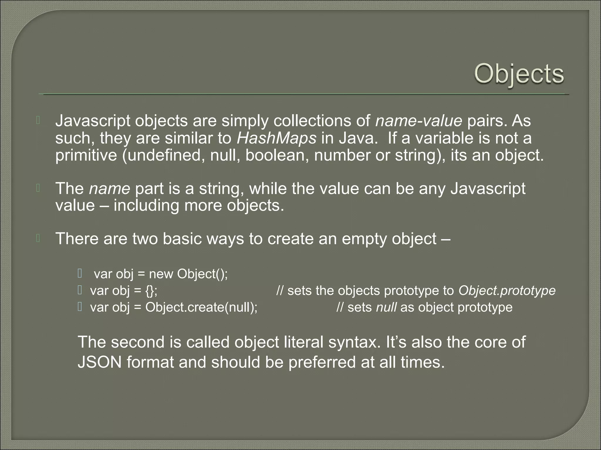  Javascript objects are simply collections of name-value pairs. As such, they are similar to HashMaps in Java.  If a variable is not a primitive (undefined, null, boolean, number or string), its an object.  The name part is a string, while the value can be any Javascript value – including more objects.  There are two basic ways to create an empty object –  var obj = new Object();  var obj = {}; // sets the objects prototype to Object.prototype  var obj = Object.create(null); // sets null as object prototype The second is called object literal syntax. It’s also the core of JSON format and should be preferred at all times. 