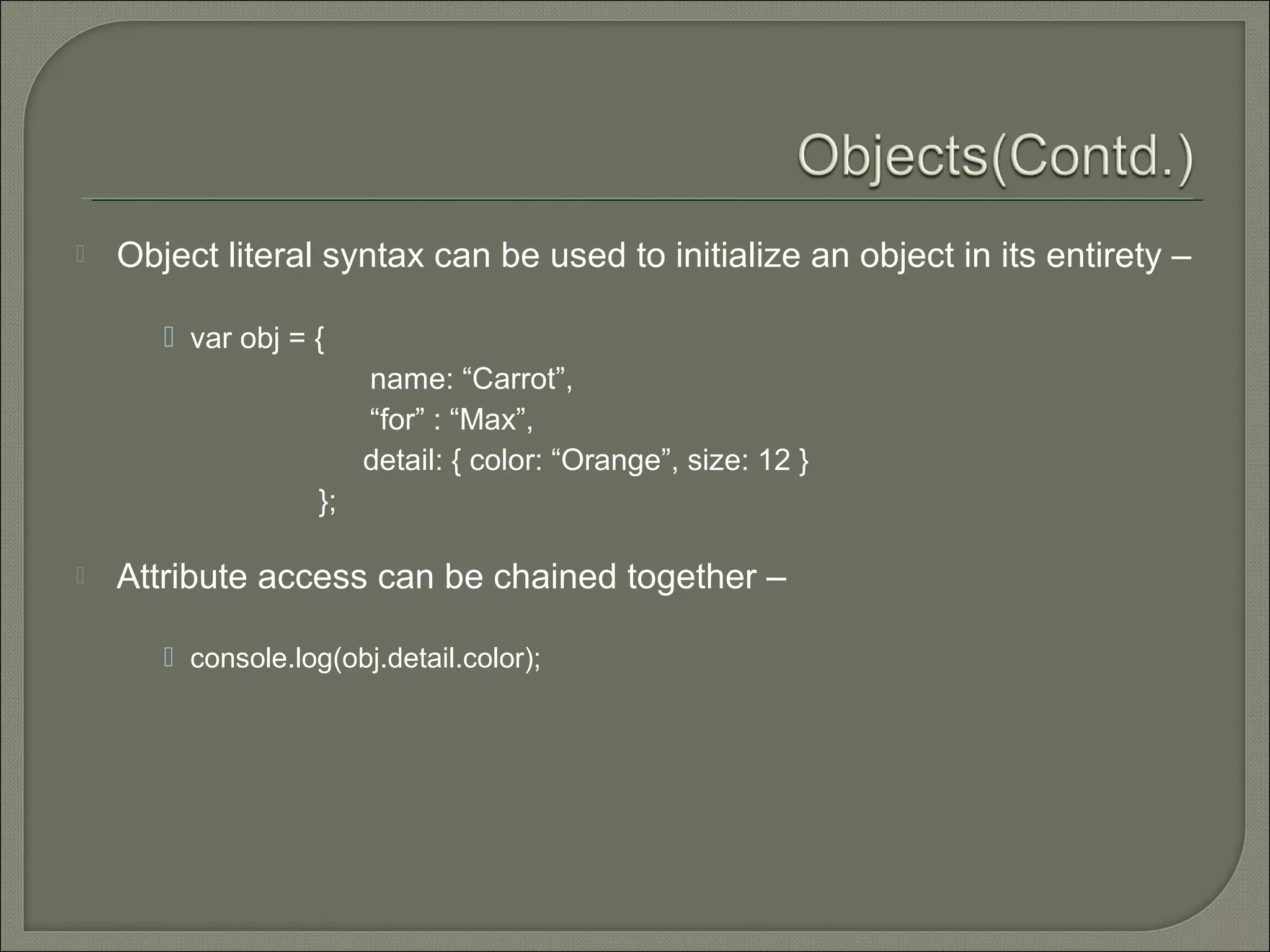  Object literal syntax can be used to initialize an object in its entirety –  var obj = { name: “Carrot”, “for” : “Max”, detail: { color: “Orange”, size: 12 } };  Attribute access can be chained together –  console.log(obj.detail.color); 