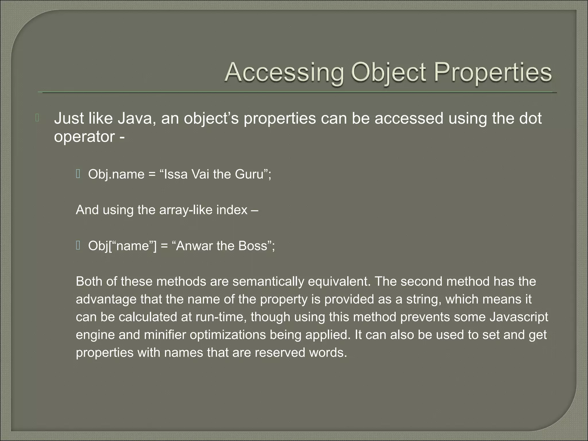 Just like Java, an object’s properties can be accessed using the dot operator -  Obj.name = “Issa Vai the Guru”; And using the array-like index –  Obj[“name”] = “Anwar the Boss”; Both of these methods are semantically equivalent. The second method has the advantage that the name of the property is provided as a string, which means it can be calculated at run-time, though using this method prevents some Javascript engine and minifier optimizations being applied. It can also be used to set and get properties with names that are reserved words. 