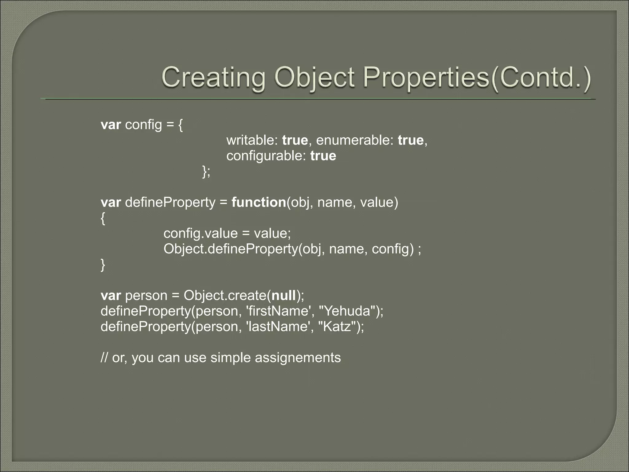 var config = { writable: true, enumerable: true, configurable: true }; var defineProperty = function(obj, name, value) { config.value = value; Object.defineProperty(obj, name, config) ; } var person = Object.create(null); defineProperty(person, 'firstName', "Yehuda"); defineProperty(person, 'lastName', "Katz"); // or, you can use simple assignements 