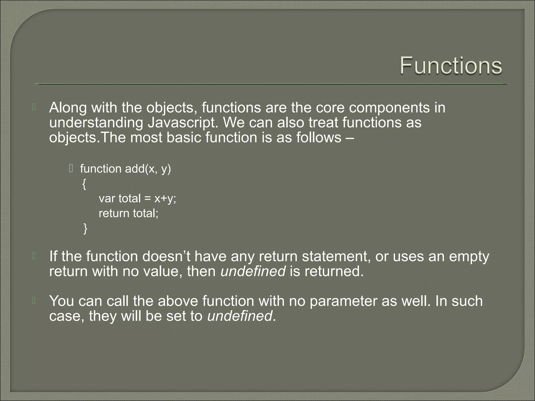  Along with the objects, functions are the core components in understanding Javascript. We can also treat functions as objects.The most basic function is as follows –  function add(x, y) { var total = x+y; return total; }  If the function doesn’t have any return statement, or uses an empty return with no value, then undefined is returned.  You can call the above function with no parameter as well. In such case, they will be set to undefined. 
