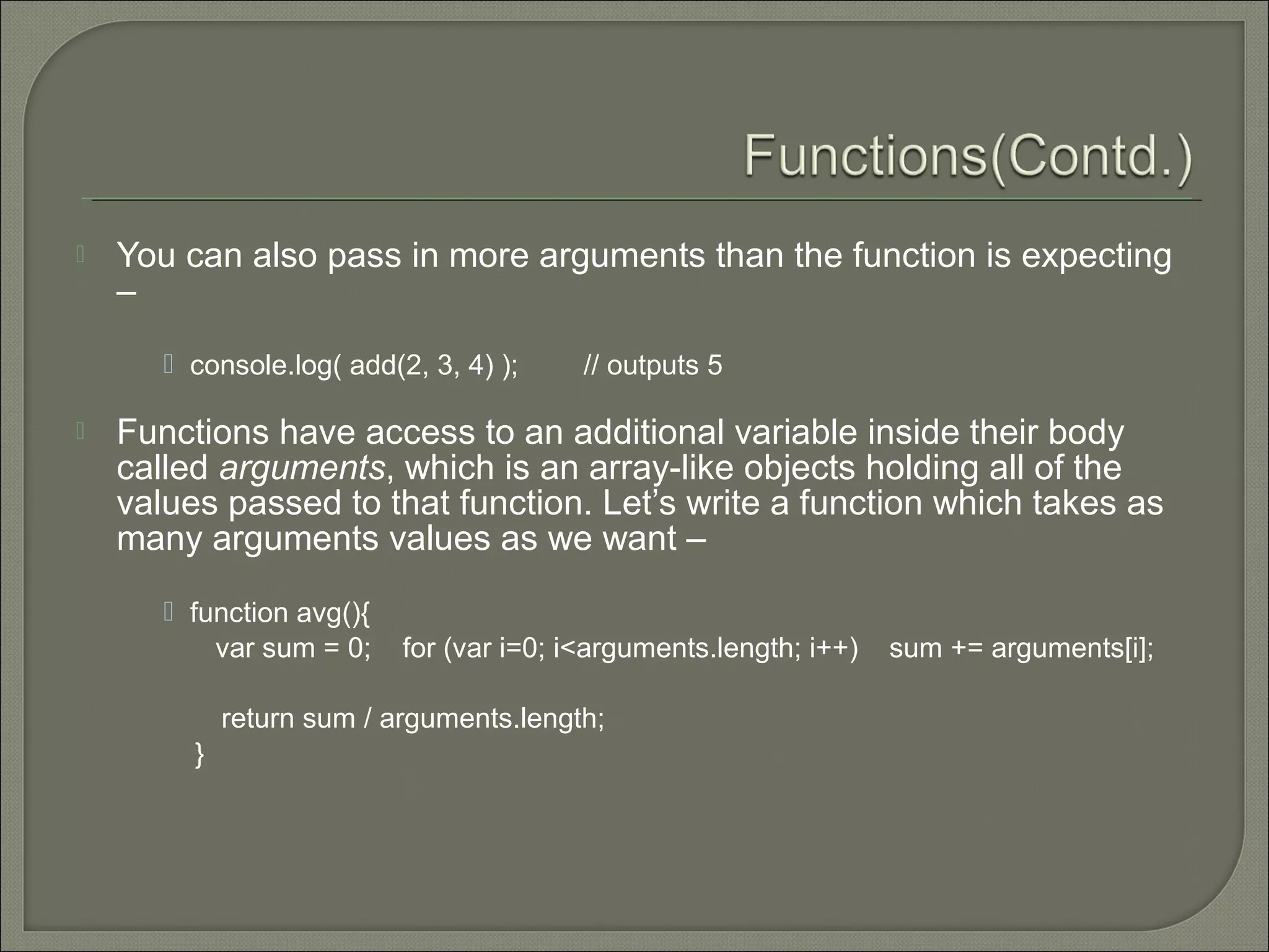  You can also pass in more arguments than the function is expecting –  console.log( add(2, 3, 4) ); // outputs 5  Functions have access to an additional variable inside their body called arguments, which is an array-like objects holding all of the values passed to that function. Let’s write a function which takes as many arguments values as we want –  function avg(){ var sum = 0; for (var i=0; i<arguments.length; i++) sum += arguments[i]; return sum / arguments.length; } 