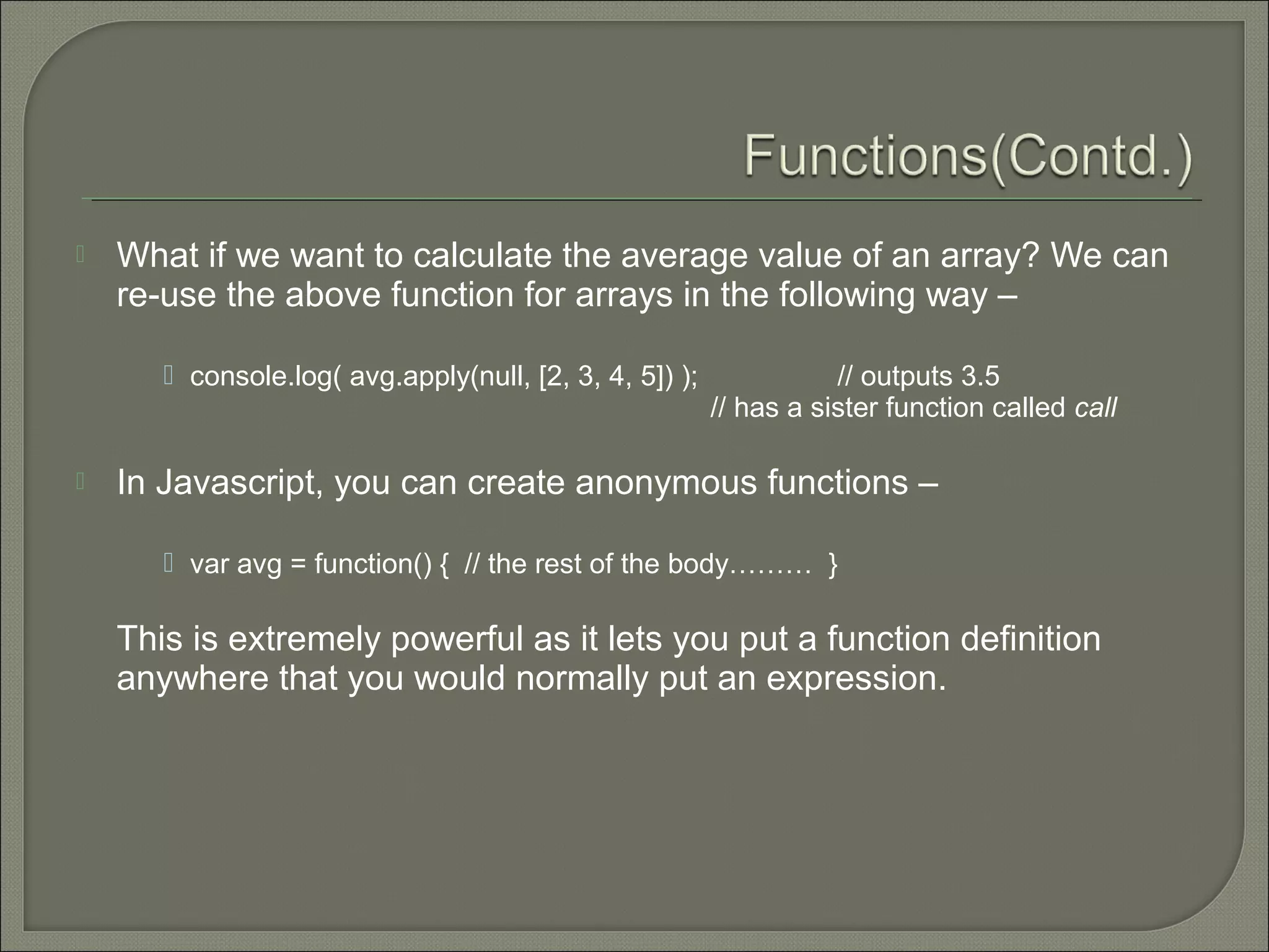  What if we want to calculate the average value of an array? We can re-use the above function for arrays in the following way –  console.log( avg.apply(null, [2, 3, 4, 5]) ); // outputs 3.5 // has a sister function called call  In Javascript, you can create anonymous functions –  var avg = function() { // the rest of the body……… } This is extremely powerful as it lets you put a function definition anywhere that you would normally put an expression. 