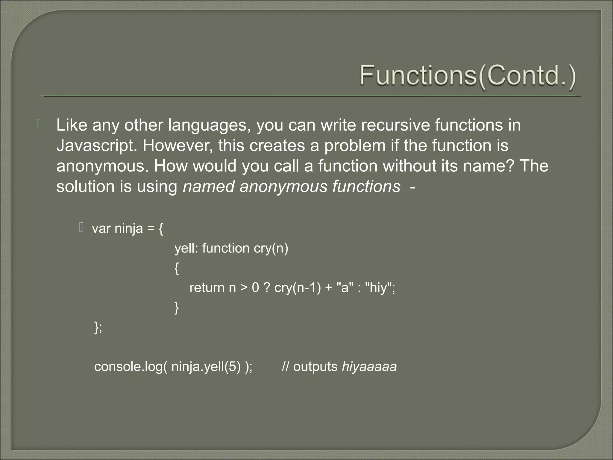  Like any other languages, you can write recursive functions in Javascript. However, this creates a problem if the function is anonymous. How would you call a function without its name? The solution is using named anonymous functions -  var ninja = { yell: function cry(n) { return n > 0 ? cry(n-1) + "a" : "hiy"; } }; console.log( ninja.yell(5) ); // outputs hiyaaaaa 